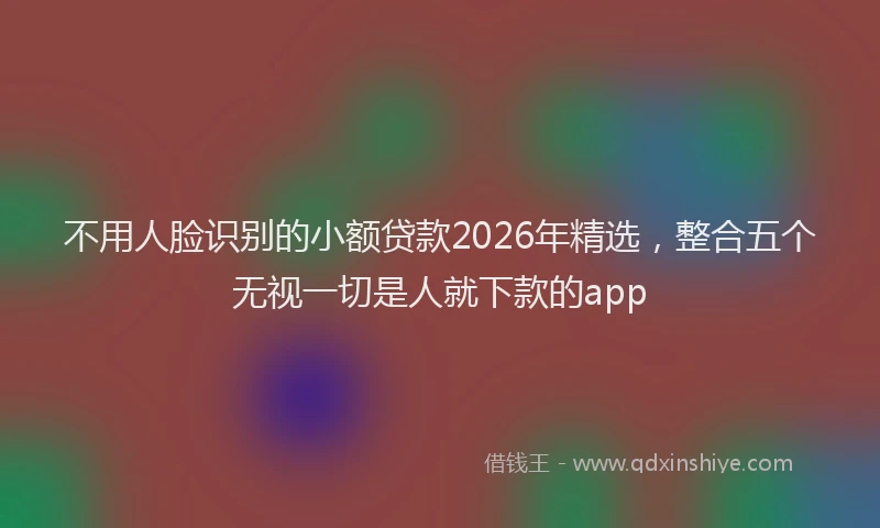不用人脸识别的小额贷款2026年精选，整合五个无视一切是人就下款的app