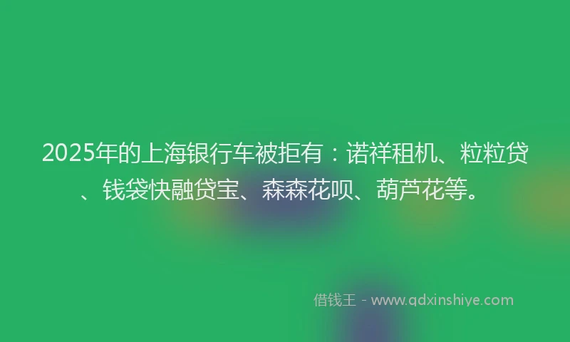 2025年的上海银行车被拒有：诺祥租机、粒粒贷、钱袋快融贷宝、森森花呗、葫芦花等。