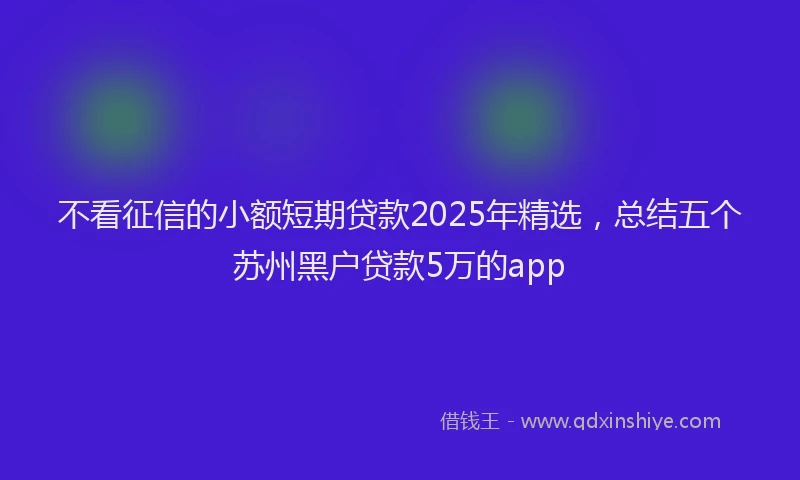 不看征信的小额短期贷款2025年精选,总结五个苏州黑户贷款5万的app