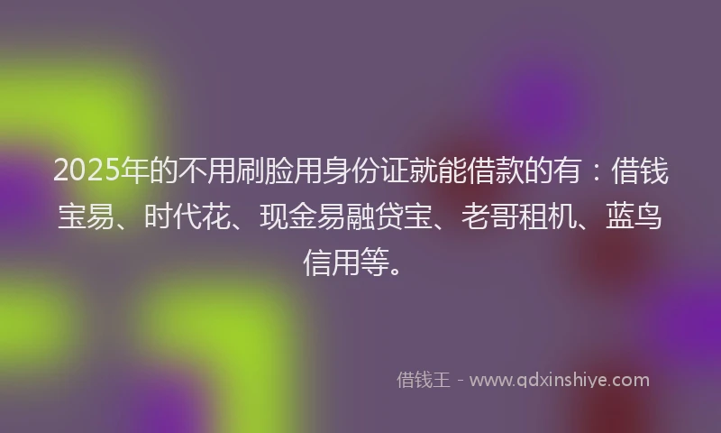 2025年的不用刷脸用身份证就能借款的有：借钱宝易、时代花、现金易融贷宝、老哥租机、蓝鸟信用等。