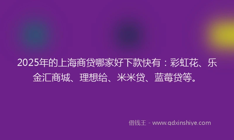 2025年的上海商贷哪家好下款快有：彩虹花、乐金汇商城、理想给、米米贷、蓝莓贷等。