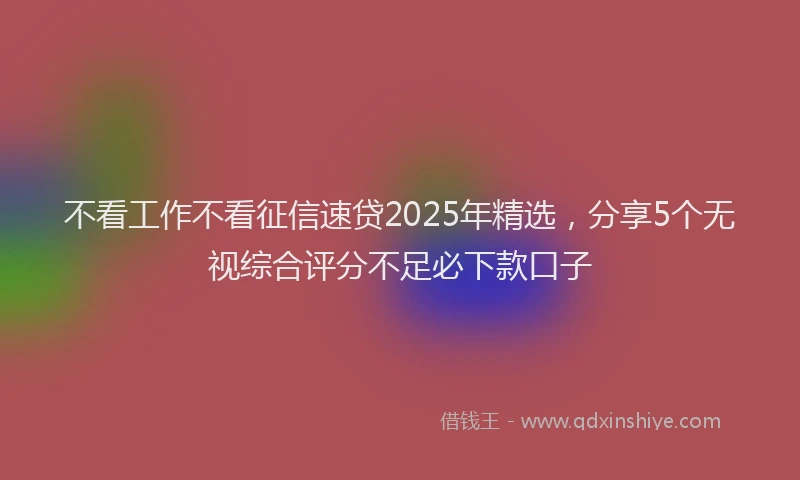 不看工作不看征信速贷2025年精选，分享5个无视综合评分不足必下款口子