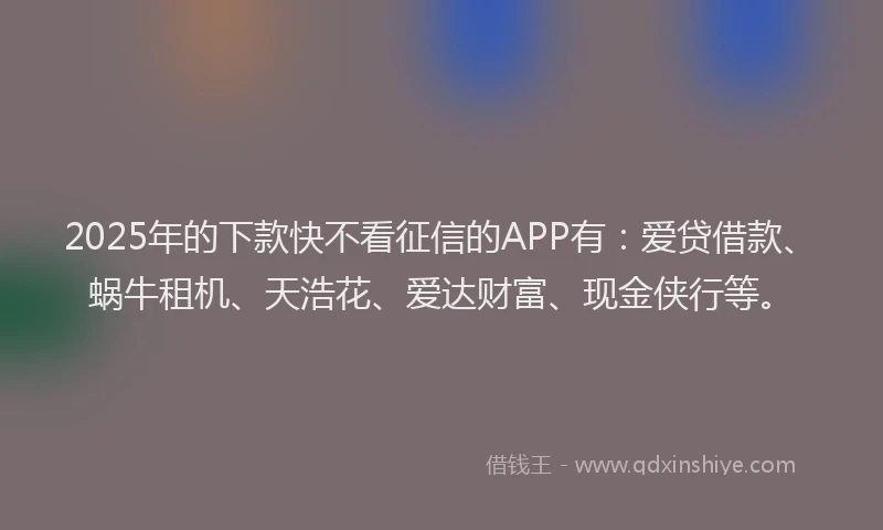 2025年的下款快不看征信的APP有：爱贷借款、蜗牛租机、天浩花、爱达财富、现金侠行等。