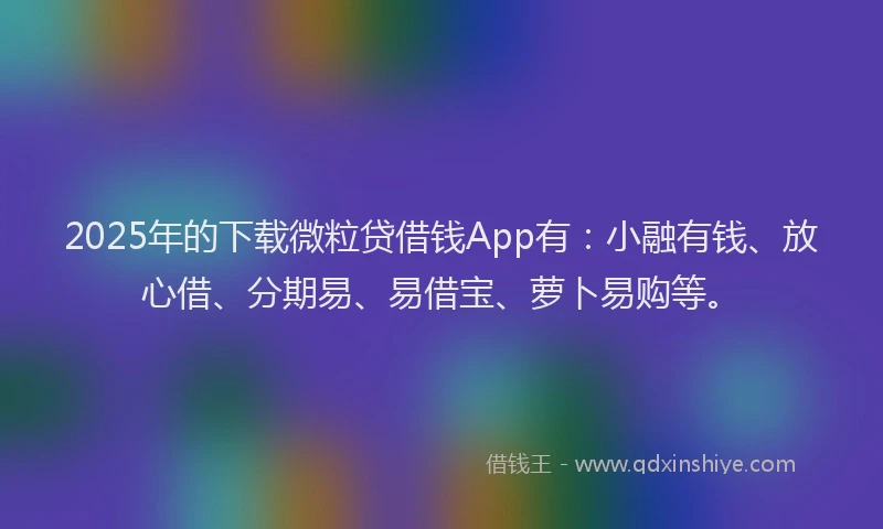2025年的下载微粒贷借钱App有：小融有钱、放心借、分期易、易借宝、萝卜易购等。