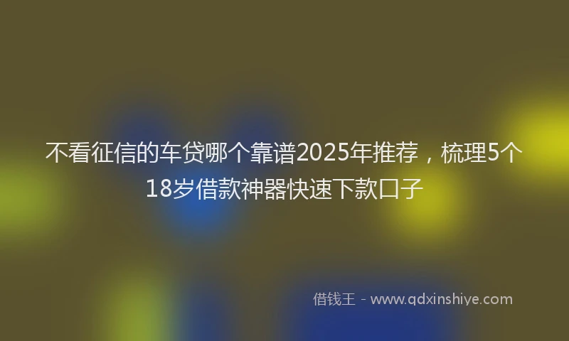 不看征信的车贷哪个靠谱2025年推荐，梳理5个18岁借款神器快速下款口子