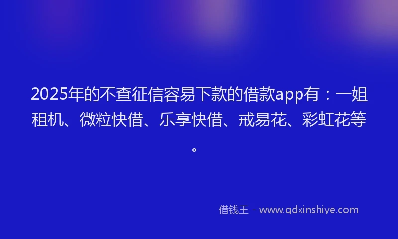 2025年的不查征信容易下款的借款app有：一姐租机、微粒快借、乐享快借、戒易花、彩虹花等。