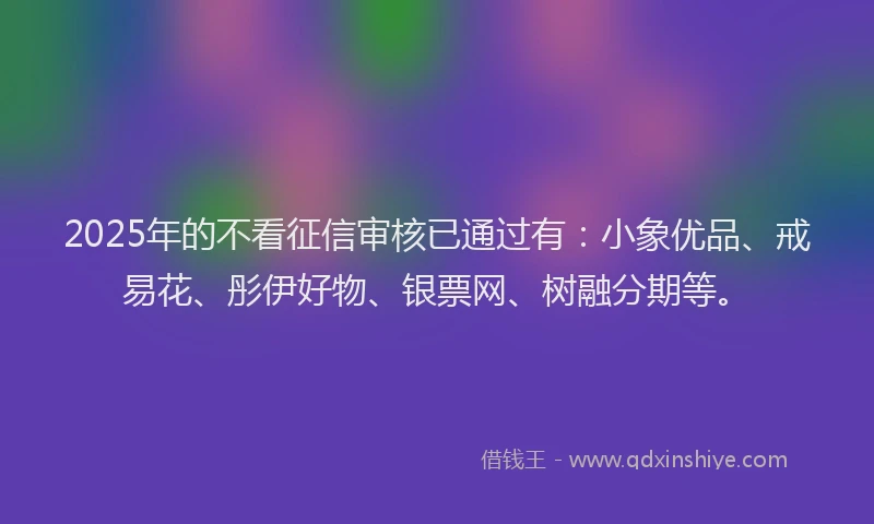 2025年的不看征信审核已通过有：小象优品、戒易花、彤伊好物、银票网、树融分期等。