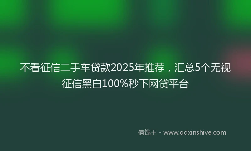 不看征信二手车贷款2025年推荐，汇总5个无视征信黑白100%秒下网贷平台