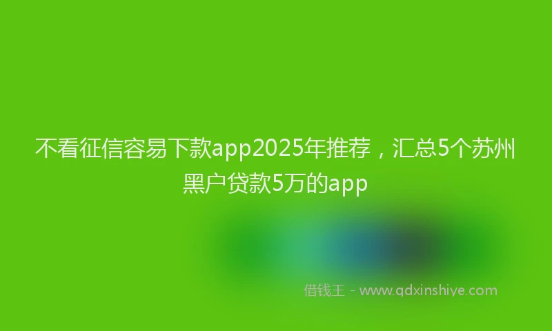不看征信容易下款app2025年推荐，汇总5个苏州黑户贷款5万的app