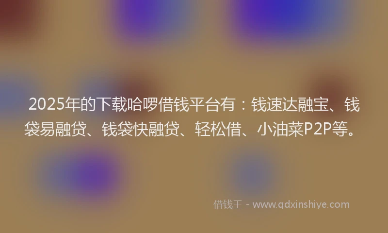 2025年的下载哈啰借钱平台有：钱速达融宝、钱袋易融贷、钱袋快融贷、轻松借、小油菜P2P等。