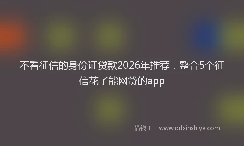 不看征信的身份证贷款2026年推荐，整合5个征信花了能网贷的app