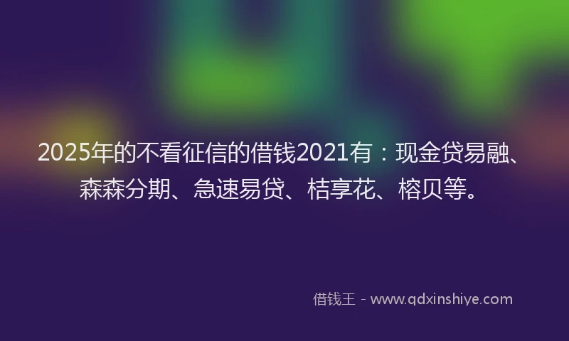 2025年的不看征信的借钱2021有：现金贷易融、森森分期、急速易贷、桔享花、榕贝等。