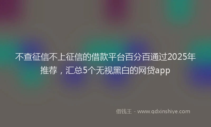 不查征信不上征信的借款平台百分百通过2025年推荐，汇总5个无视黑白的网贷app