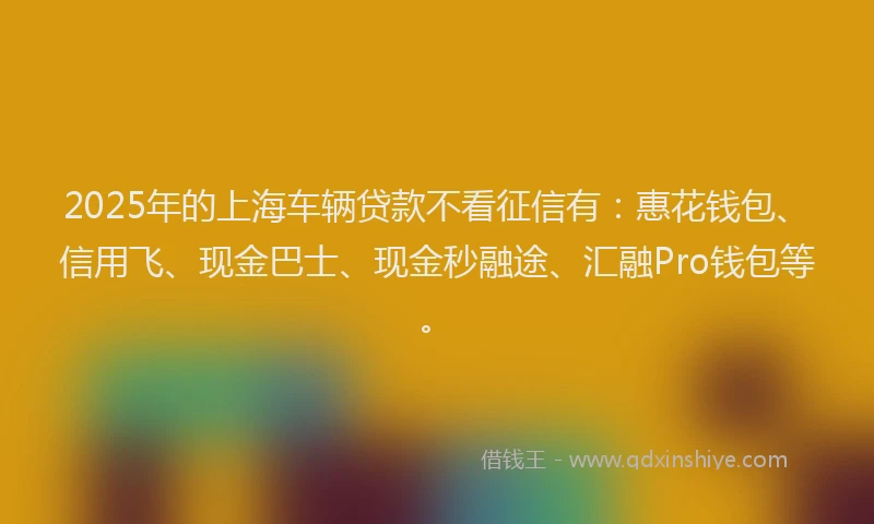 2025年的上海车辆贷款不看征信有：惠花钱包、信用飞、现金巴士、现金秒融途、汇融Pro钱包等。