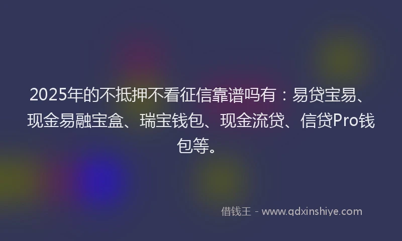 2025年的不抵押不看征信靠谱吗有：易贷宝易、现金易融宝盒、瑞宝钱包、现金流贷、信贷Pro钱包等。
