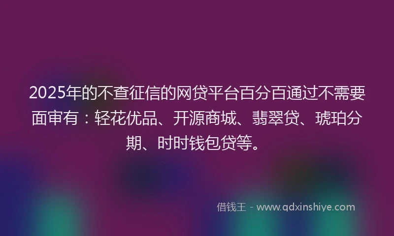 2025年的不查征信的网贷平台百分百通过不需要面审有：轻花优品、开源商城、翡翠贷、琥珀分期、时时钱包贷等。