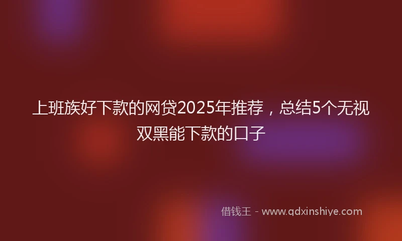 上班族好下款的网贷2025年推荐，总结5个无视双黑能下款的口子