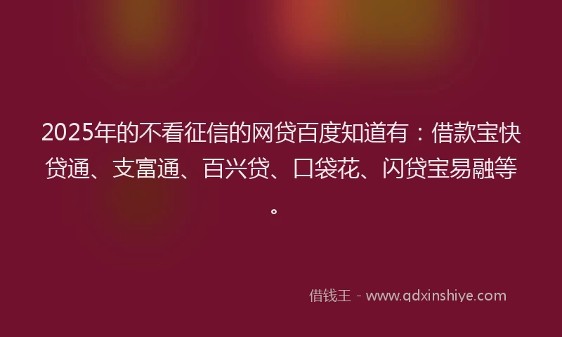 2025年的不看征信的网贷百度知道有：借款宝快贷通、支富通、百兴贷、口袋花、闪贷宝易融等。
