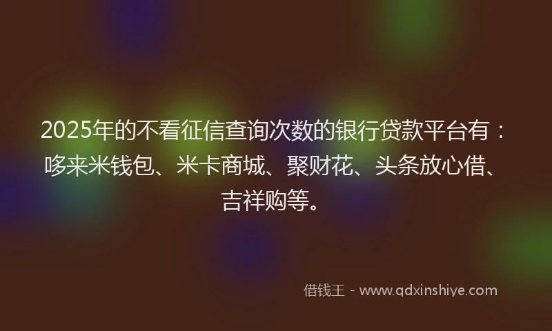 2025年的不看征信查询次数的银行贷款平台有：哆来米钱包、米卡商城、聚财花、头条放心借、吉祥购等。