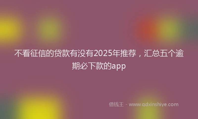 不看征信的贷款有没有2025年推荐，汇总五个逾期必下款的app
