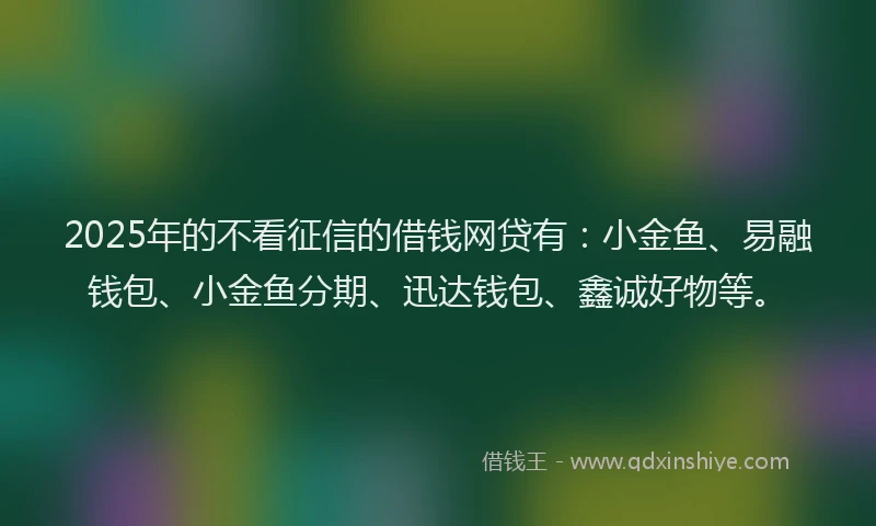 2025年的不看征信的借钱网贷有:小金鱼、易融钱包、小金鱼分期、迅达钱包、鑫诚好物等。