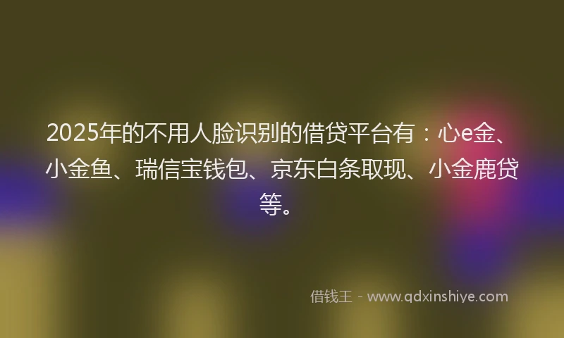 2025年的不用人脸识别的借贷平台有：心e金、小金鱼、瑞信宝钱包、京东白条取现、小金鹿贷等。