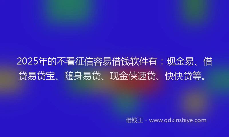 2025年的不看征信容易借钱软件有：现金易、借贷易贷宝、随身易贷、现金侠速贷、快快贷等。