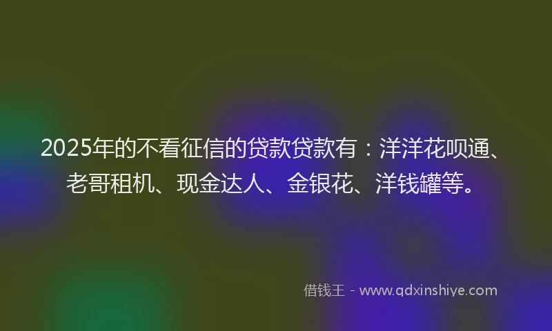 2025年的不看征信的贷款贷款有：洋洋花呗通、老哥租机、现金达人、金银花、洋钱罐等。