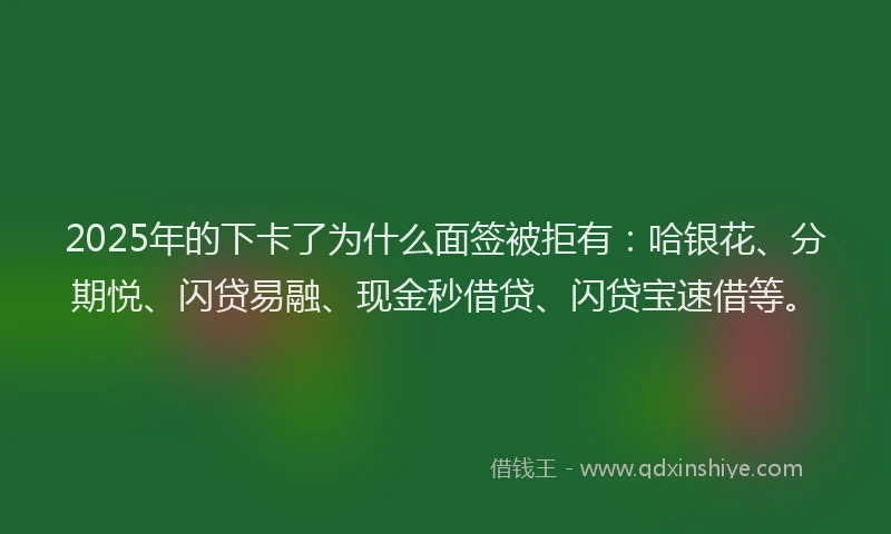 2025年的下卡了为什么面签被拒有：哈银花、分期悦、闪贷易融、现金秒借贷、闪贷宝速借等。