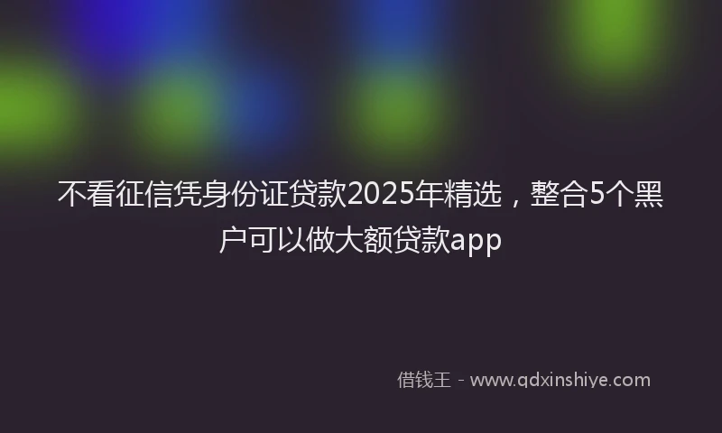 不看征信凭身份证贷款2025年精选，整合5个黑户可以做大额贷款app