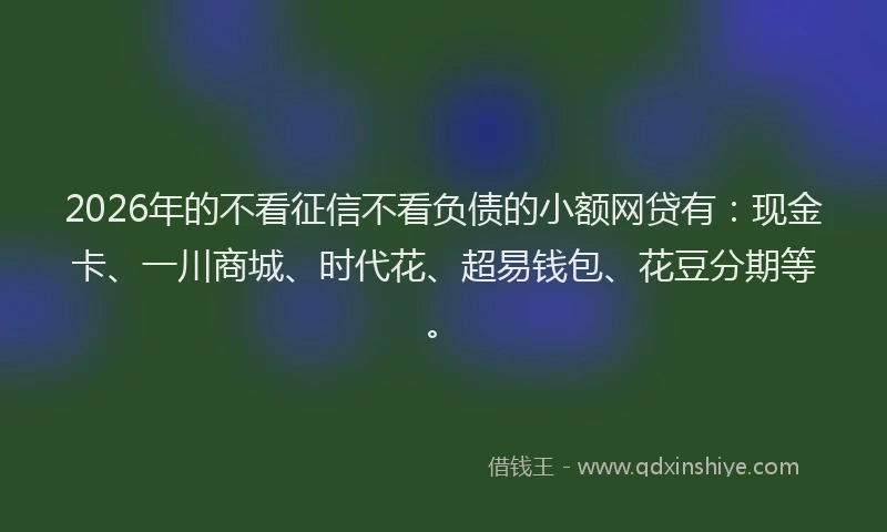 2026年的不看征信不看负债的小额网贷有：现金卡、一川商城、时代花、超易钱包、花豆分期等。
