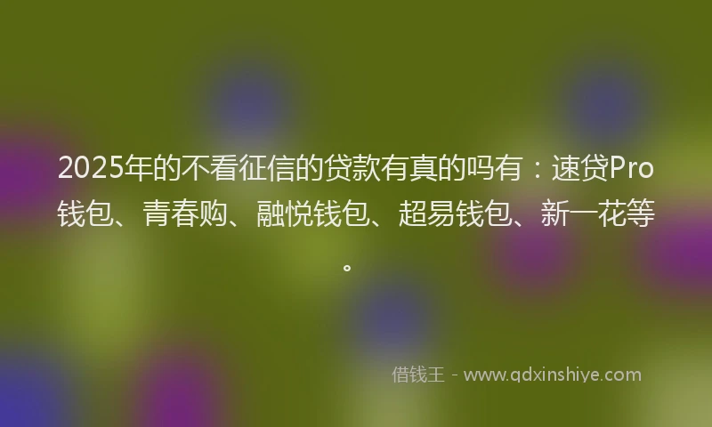 2025年的不看征信的贷款有真的吗有：速贷Pro钱包、青春购、融悦钱包、超易钱包、新一花等。