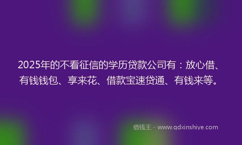 2025年的不看征信的学历贷款公司有：放心借、有钱钱包、享来花、借款宝速贷通、有钱来等。