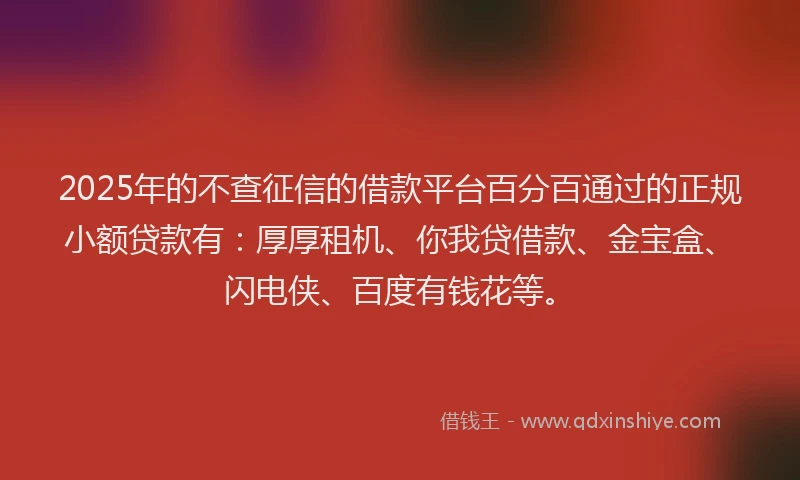 2025年的不查征信的借款平台百分百通过的正规小额贷款有：厚厚租机、你我贷借款、金宝盒、闪电侠、百度有钱花等。