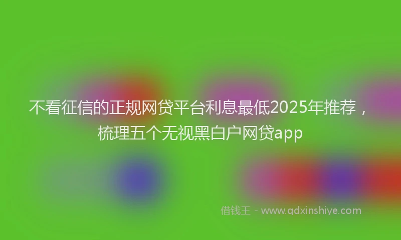 不看征信的正规网贷平台利息最低2025年推荐，梳理五个无视黑白户网贷app