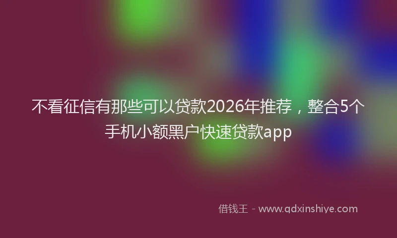 不看征信有那些可以贷款2026年推荐，整合5个手机小额黑户快速贷款app