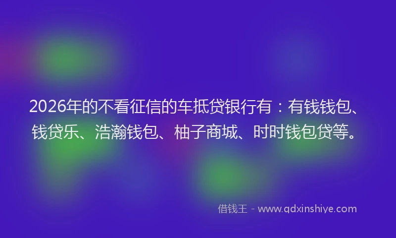 2026年的不看征信的车抵贷银行有：有钱钱包、钱贷乐、浩瀚钱包、柚子商城、时时钱包贷等。