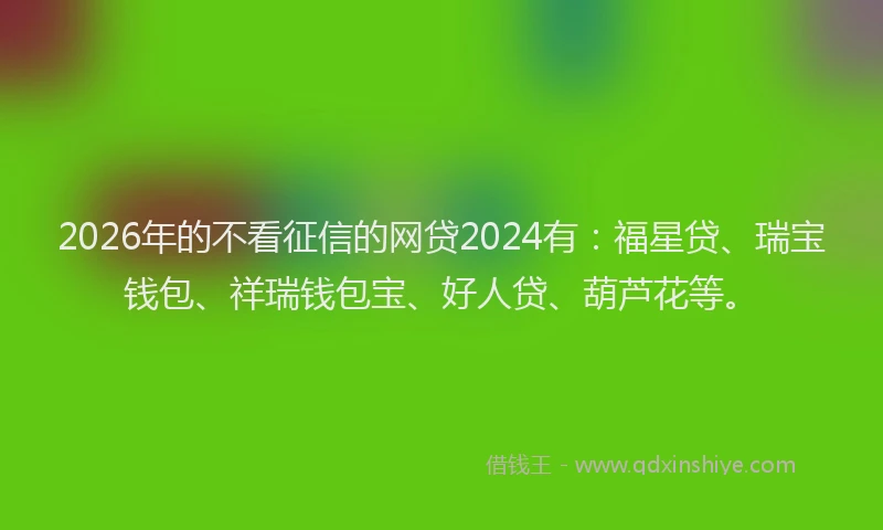 2026年的不看征信的网贷2024有：福星贷、瑞宝钱包、祥瑞钱包宝、好人贷、葫芦花等。