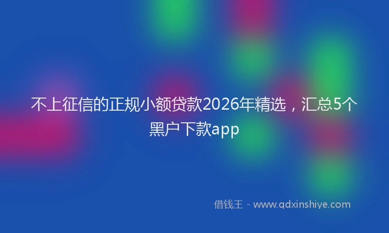 不上征信的正规小额贷款2026年精选，汇总5个黑户下款app