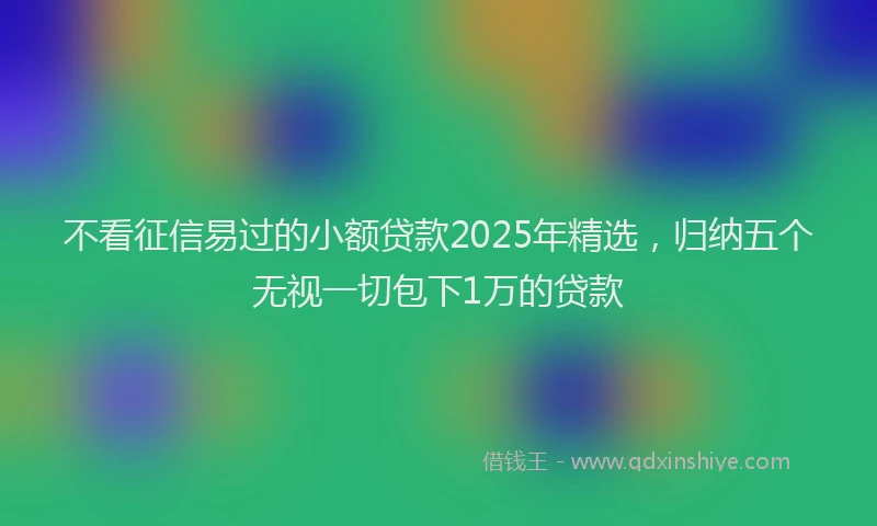 不看征信易过的小额贷款2025年精选，归纳五个无视一切包下1万的贷款