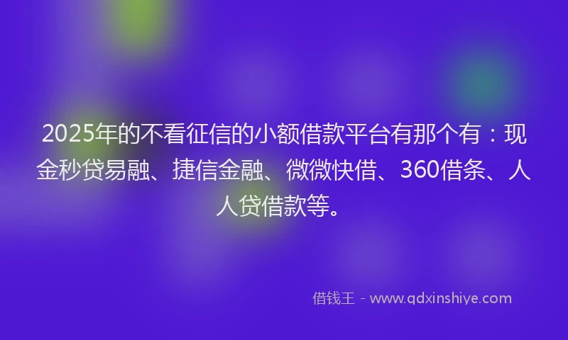 2025年的不看征信的小额借款平台有那个有：现金秒贷易融、捷信金融、微微快借、360借条、人人贷借款等。