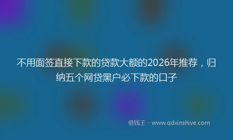 不用面签直接下款的贷款大额的2026年推荐,归纳五个网贷黑户必下款的口子