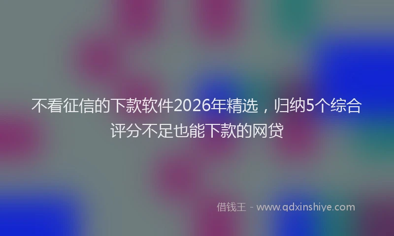 不看征信的下款软件2026年精选，归纳5个综合评分不足也能下款的网贷