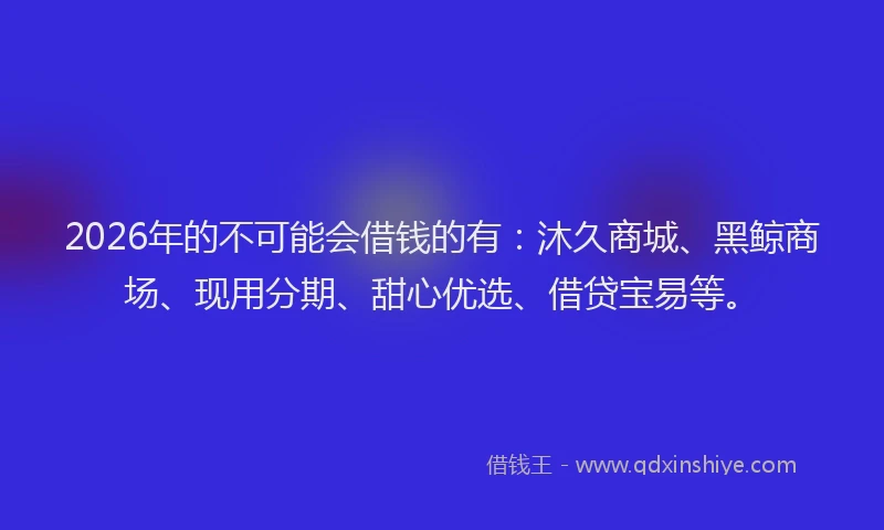 2026年的不可能会借钱的有：沐久商城、黑鲸商场、现用分期、甜心优选、借贷宝易等。