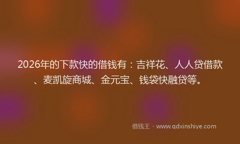 2026年的下款快的借钱有：吉祥花、人人贷借款、麦凯旋商城、金元宝、钱袋快融贷等。