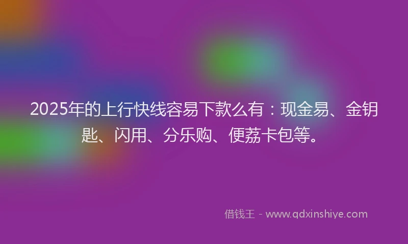 2025年的上行快线容易下款么有：现金易、金钥匙、闪用、分乐购、便荔卡包等。