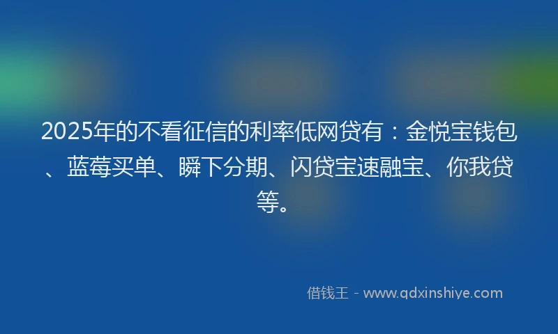 2025年的不看征信的利率低网贷有：金悦宝钱包、蓝莓买单、瞬下分期、闪贷宝速融宝、你我贷等。