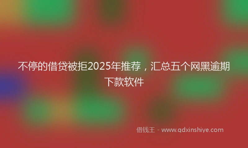 不停的借贷被拒2025年推荐，汇总五个网黑逾期下款软件