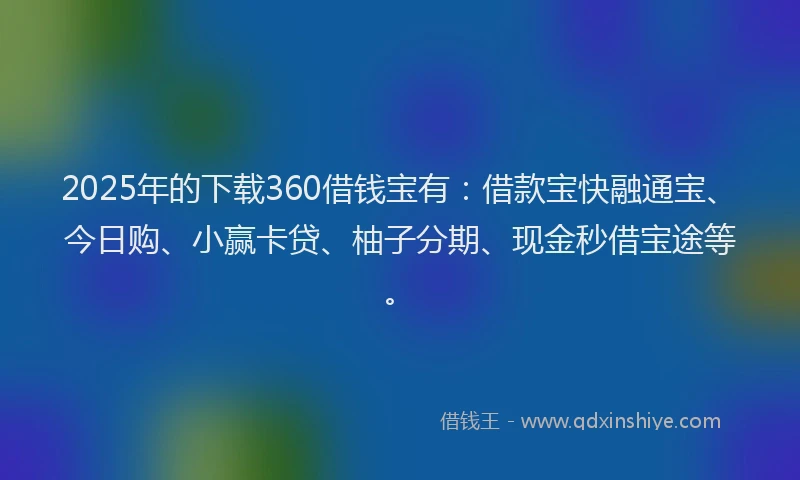 2025年的下载360借钱宝有：借款宝快融通宝、今日购、小赢卡贷、柚子分期、现金秒借宝途等。