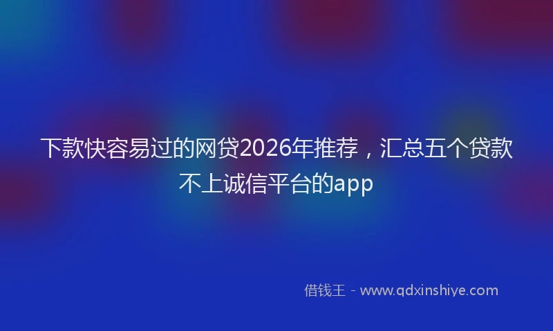 下款快容易过的网贷2026年推荐，汇总五个贷款不上诚信平台的app
